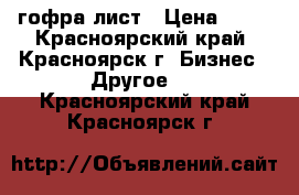 гофра лист › Цена ­ 28 - Красноярский край, Красноярск г. Бизнес » Другое   . Красноярский край,Красноярск г.